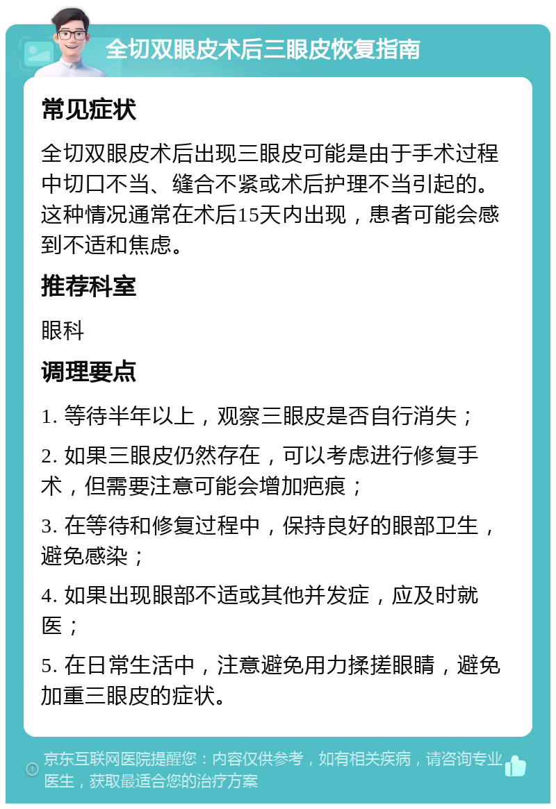 全切双眼皮术后三眼皮恢复指南 常见症状 全切双眼皮术后出现三眼皮可能是由于手术过程中切口不当、缝合不紧或术后护理不当引起的。这种情况通常在术后15天内出现，患者可能会感到不适和焦虑。 推荐科室 眼科 调理要点 1. 等待半年以上，观察三眼皮是否自行消失； 2. 如果三眼皮仍然存在，可以考虑进行修复手术，但需要注意可能会增加疤痕； 3. 在等待和修复过程中，保持良好的眼部卫生，避免感染； 4. 如果出现眼部不适或其他并发症，应及时就医； 5. 在日常生活中，注意避免用力揉搓眼睛，避免加重三眼皮的症状。