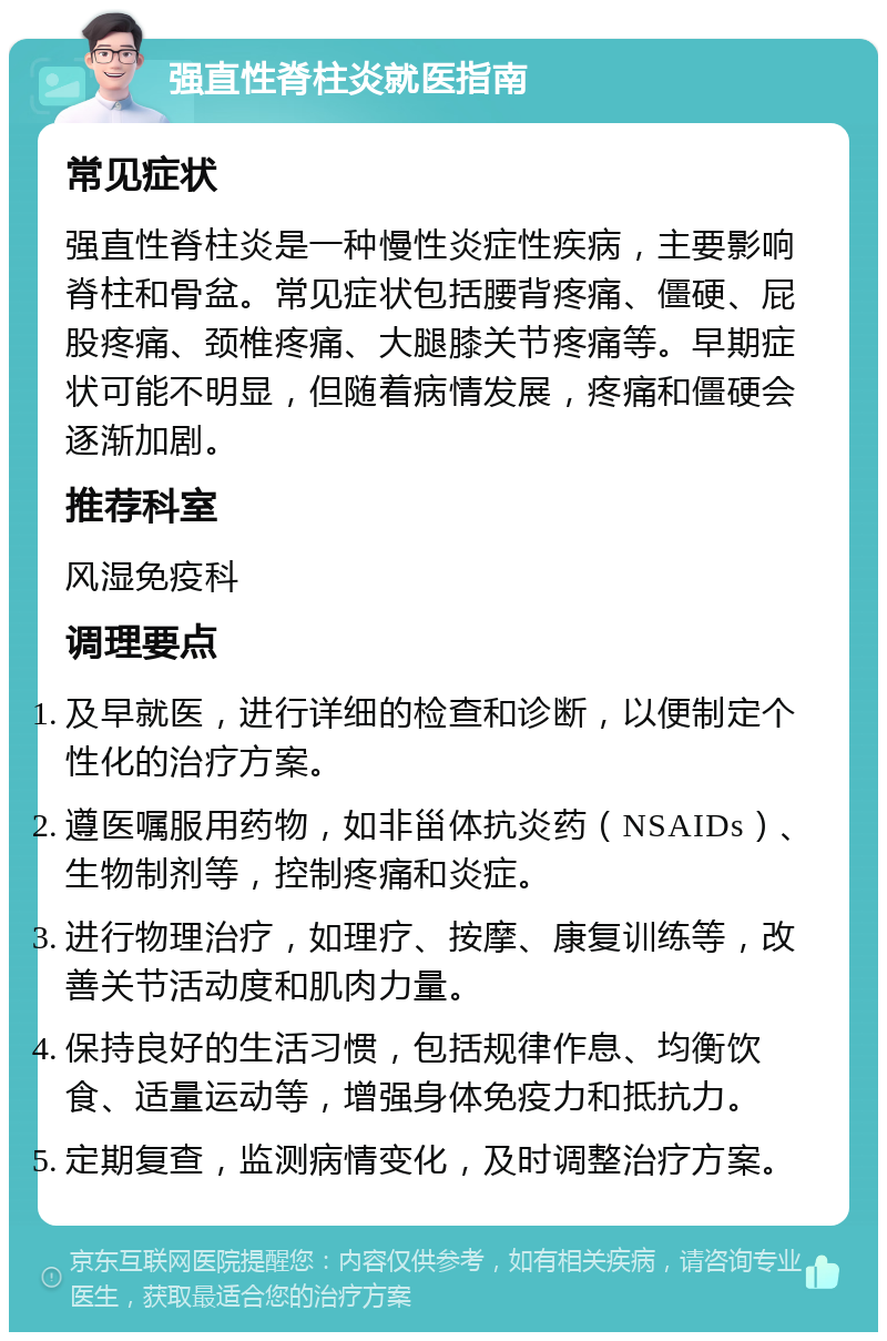 强直性脊柱炎就医指南 常见症状 强直性脊柱炎是一种慢性炎症性疾病，主要影响脊柱和骨盆。常见症状包括腰背疼痛、僵硬、屁股疼痛、颈椎疼痛、大腿膝关节疼痛等。早期症状可能不明显，但随着病情发展，疼痛和僵硬会逐渐加剧。 推荐科室 风湿免疫科 调理要点 及早就医，进行详细的检查和诊断，以便制定个性化的治疗方案。 遵医嘱服用药物，如非甾体抗炎药（NSAIDs）、生物制剂等，控制疼痛和炎症。 进行物理治疗，如理疗、按摩、康复训练等，改善关节活动度和肌肉力量。 保持良好的生活习惯，包括规律作息、均衡饮食、适量运动等，增强身体免疫力和抵抗力。 定期复查，监测病情变化，及时调整治疗方案。