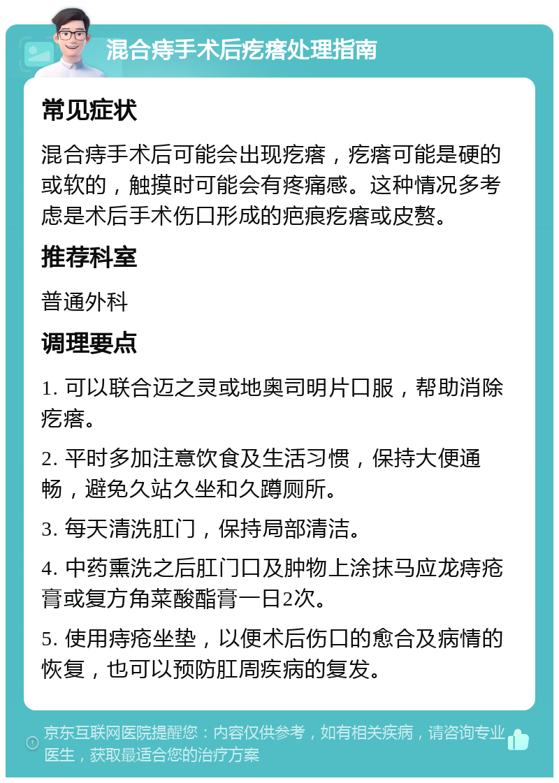 混合痔手术后疙瘩处理指南 常见症状 混合痔手术后可能会出现疙瘩，疙瘩可能是硬的或软的，触摸时可能会有疼痛感。这种情况多考虑是术后手术伤口形成的疤痕疙瘩或皮赘。 推荐科室 普通外科 调理要点 1. 可以联合迈之灵或地奥司明片口服，帮助消除疙瘩。 2. 平时多加注意饮食及生活习惯，保持大便通畅，避免久站久坐和久蹲厕所。 3. 每天清洗肛门，保持局部清洁。 4. 中药熏洗之后肛门口及肿物上涂抹马应龙痔疮膏或复方角菜酸酯膏一日2次。 5. 使用痔疮坐垫，以便术后伤口的愈合及病情的恢复，也可以预防肛周疾病的复发。