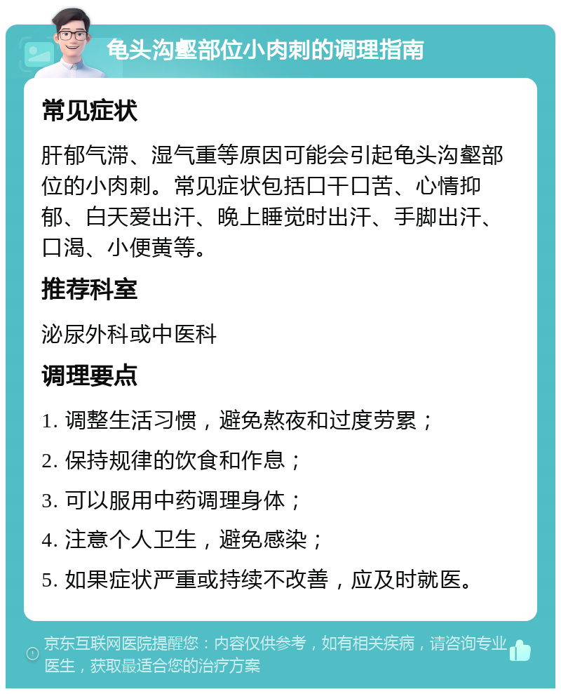 龟头沟壑部位小肉刺的调理指南 常见症状 肝郁气滞、湿气重等原因可能会引起龟头沟壑部位的小肉刺。常见症状包括口干口苦、心情抑郁、白天爱出汗、晚上睡觉时出汗、手脚出汗、口渴、小便黄等。 推荐科室 泌尿外科或中医科 调理要点 1. 调整生活习惯，避免熬夜和过度劳累； 2. 保持规律的饮食和作息； 3. 可以服用中药调理身体； 4. 注意个人卫生，避免感染； 5. 如果症状严重或持续不改善，应及时就医。