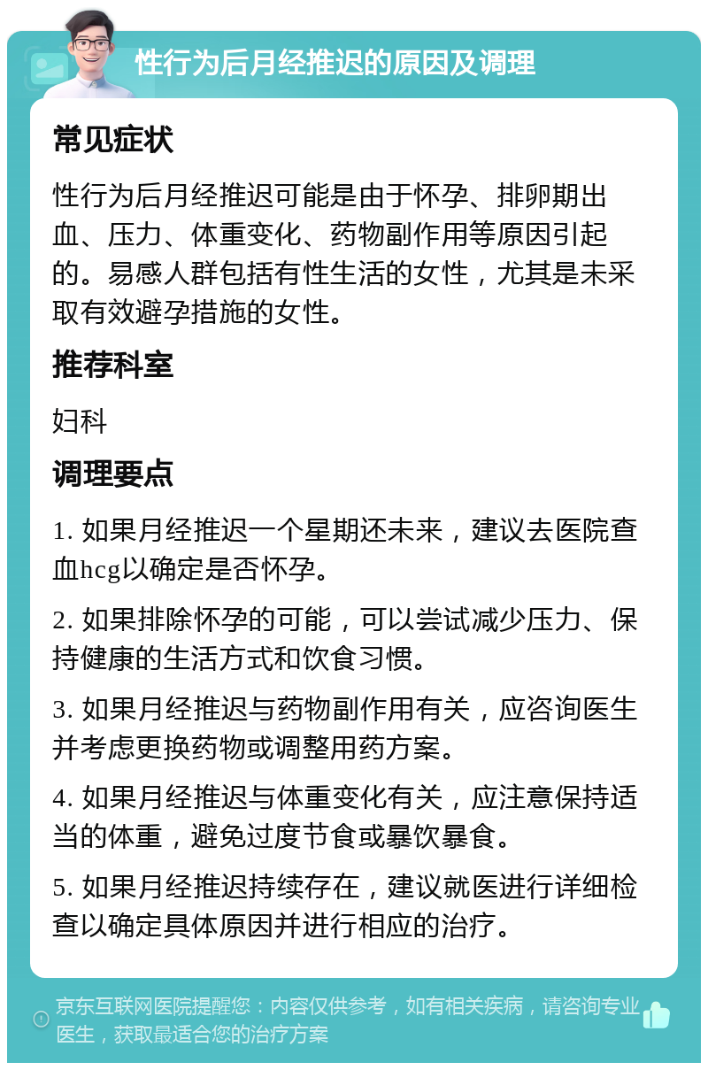 性行为后月经推迟的原因及调理 常见症状 性行为后月经推迟可能是由于怀孕、排卵期出血、压力、体重变化、药物副作用等原因引起的。易感人群包括有性生活的女性，尤其是未采取有效避孕措施的女性。 推荐科室 妇科 调理要点 1. 如果月经推迟一个星期还未来，建议去医院查血hcg以确定是否怀孕。 2. 如果排除怀孕的可能，可以尝试减少压力、保持健康的生活方式和饮食习惯。 3. 如果月经推迟与药物副作用有关，应咨询医生并考虑更换药物或调整用药方案。 4. 如果月经推迟与体重变化有关，应注意保持适当的体重，避免过度节食或暴饮暴食。 5. 如果月经推迟持续存在，建议就医进行详细检查以确定具体原因并进行相应的治疗。