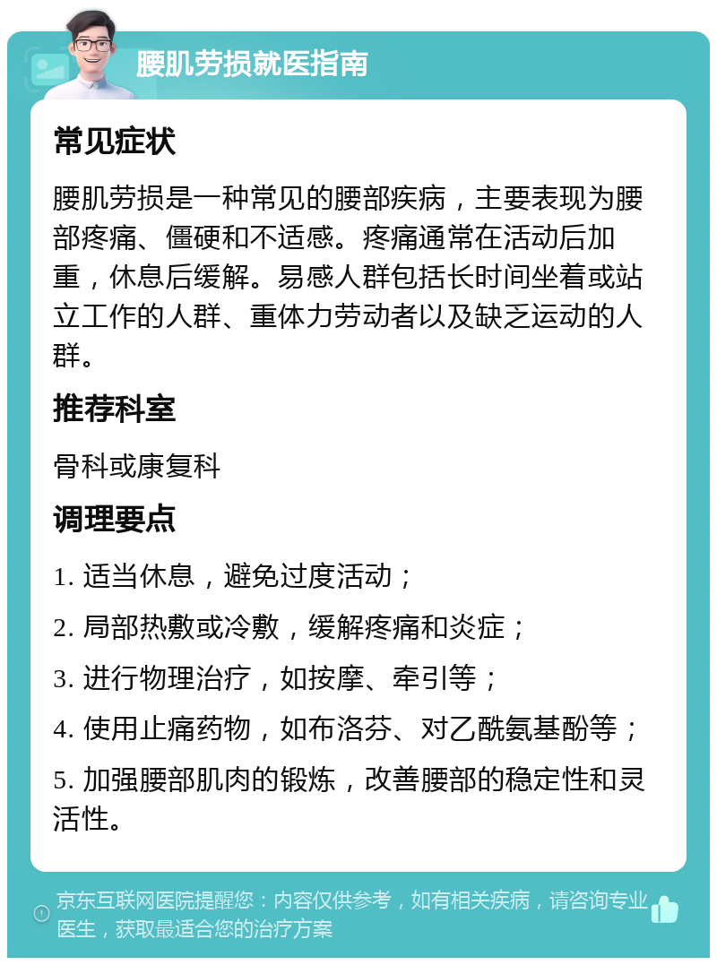 腰肌劳损就医指南 常见症状 腰肌劳损是一种常见的腰部疾病，主要表现为腰部疼痛、僵硬和不适感。疼痛通常在活动后加重，休息后缓解。易感人群包括长时间坐着或站立工作的人群、重体力劳动者以及缺乏运动的人群。 推荐科室 骨科或康复科 调理要点 1. 适当休息，避免过度活动； 2. 局部热敷或冷敷，缓解疼痛和炎症； 3. 进行物理治疗，如按摩、牵引等； 4. 使用止痛药物，如布洛芬、对乙酰氨基酚等； 5. 加强腰部肌肉的锻炼，改善腰部的稳定性和灵活性。