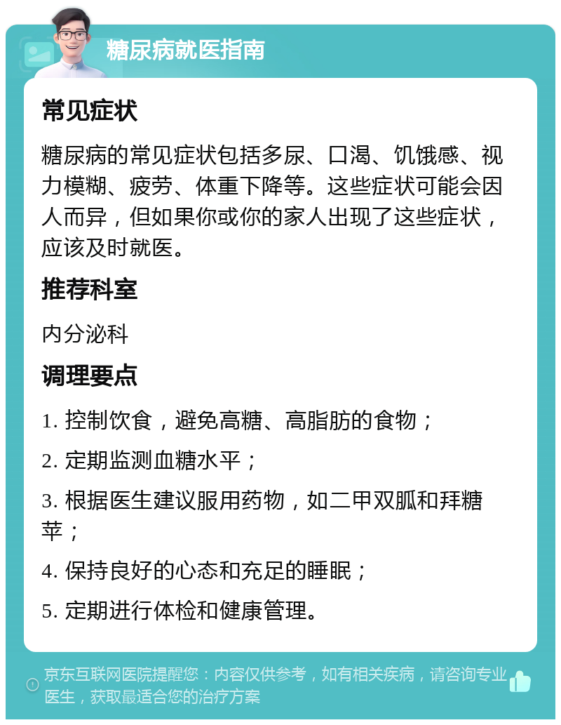 糖尿病就医指南 常见症状 糖尿病的常见症状包括多尿、口渴、饥饿感、视力模糊、疲劳、体重下降等。这些症状可能会因人而异，但如果你或你的家人出现了这些症状，应该及时就医。 推荐科室 内分泌科 调理要点 1. 控制饮食，避免高糖、高脂肪的食物； 2. 定期监测血糖水平； 3. 根据医生建议服用药物，如二甲双胍和拜糖苹； 4. 保持良好的心态和充足的睡眠； 5. 定期进行体检和健康管理。