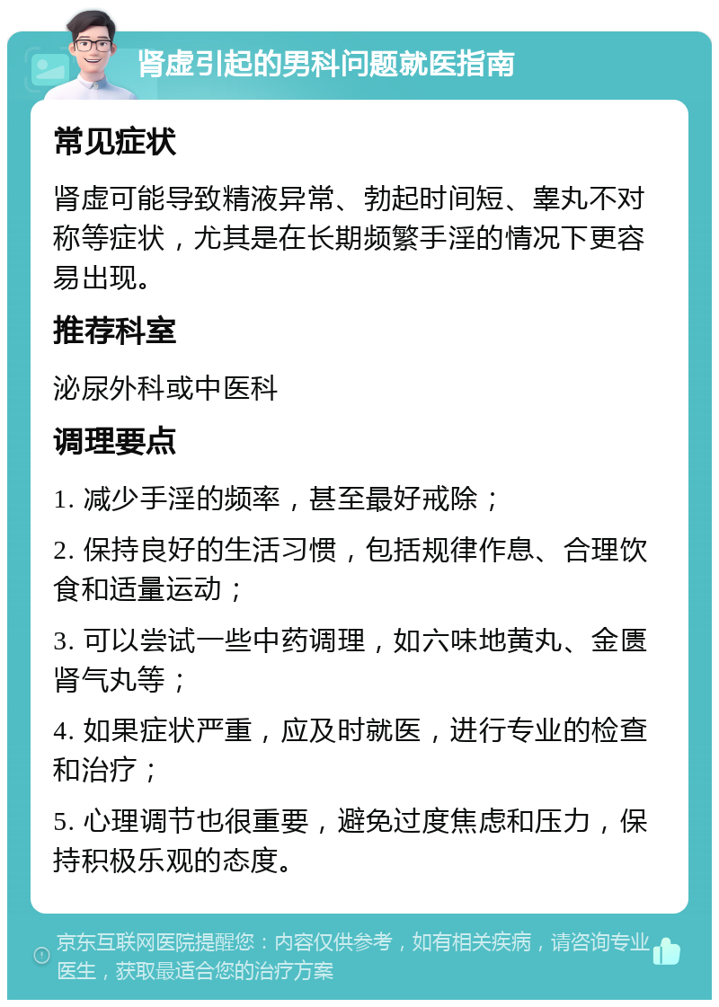 肾虚引起的男科问题就医指南 常见症状 肾虚可能导致精液异常、勃起时间短、睾丸不对称等症状，尤其是在长期频繁手淫的情况下更容易出现。 推荐科室 泌尿外科或中医科 调理要点 1. 减少手淫的频率，甚至最好戒除； 2. 保持良好的生活习惯，包括规律作息、合理饮食和适量运动； 3. 可以尝试一些中药调理，如六味地黄丸、金匮肾气丸等； 4. 如果症状严重，应及时就医，进行专业的检查和治疗； 5. 心理调节也很重要，避免过度焦虑和压力，保持积极乐观的态度。