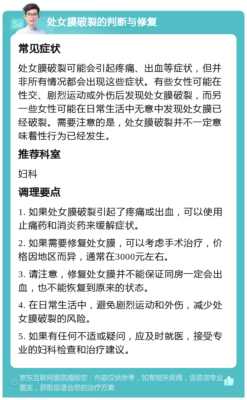 处女膜破裂的判断与修复 常见症状 处女膜破裂可能会引起疼痛、出血等症状，但并非所有情况都会出现这些症状。有些女性可能在性交、剧烈运动或外伤后发现处女膜破裂，而另一些女性可能在日常生活中无意中发现处女膜已经破裂。需要注意的是，处女膜破裂并不一定意味着性行为已经发生。 推荐科室 妇科 调理要点 1. 如果处女膜破裂引起了疼痛或出血，可以使用止痛药和消炎药来缓解症状。 2. 如果需要修复处女膜，可以考虑手术治疗，价格因地区而异，通常在3000元左右。 3. 请注意，修复处女膜并不能保证同房一定会出血，也不能恢复到原来的状态。 4. 在日常生活中，避免剧烈运动和外伤，减少处女膜破裂的风险。 5. 如果有任何不适或疑问，应及时就医，接受专业的妇科检查和治疗建议。