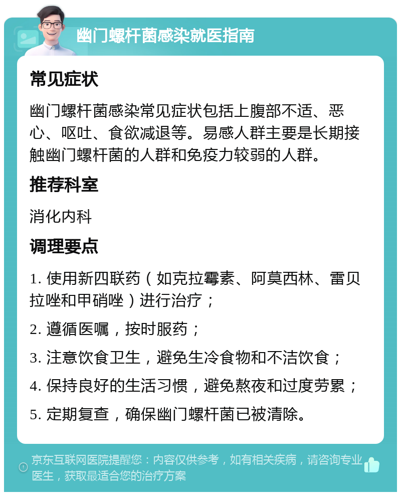 幽门螺杆菌感染就医指南 常见症状 幽门螺杆菌感染常见症状包括上腹部不适、恶心、呕吐、食欲减退等。易感人群主要是长期接触幽门螺杆菌的人群和免疫力较弱的人群。 推荐科室 消化内科 调理要点 1. 使用新四联药（如克拉霉素、阿莫西林、雷贝拉唑和甲硝唑）进行治疗； 2. 遵循医嘱，按时服药； 3. 注意饮食卫生，避免生冷食物和不洁饮食； 4. 保持良好的生活习惯，避免熬夜和过度劳累； 5. 定期复查，确保幽门螺杆菌已被清除。