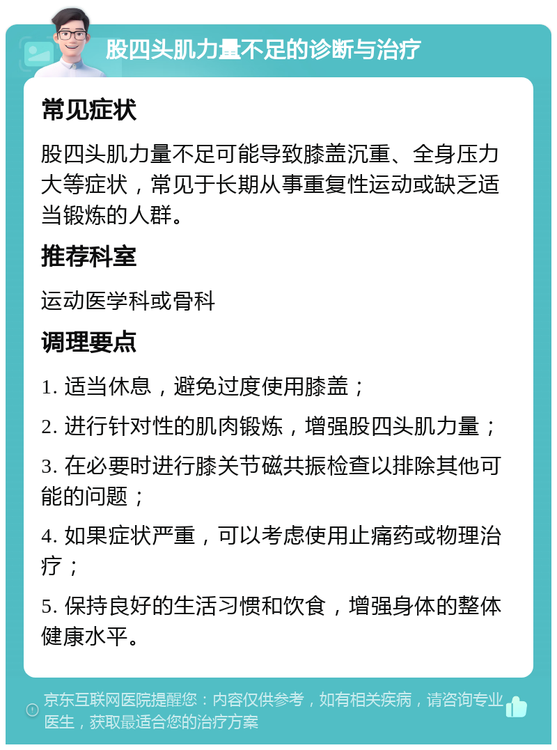 股四头肌力量不足的诊断与治疗 常见症状 股四头肌力量不足可能导致膝盖沉重、全身压力大等症状，常见于长期从事重复性运动或缺乏适当锻炼的人群。 推荐科室 运动医学科或骨科 调理要点 1. 适当休息，避免过度使用膝盖； 2. 进行针对性的肌肉锻炼，增强股四头肌力量； 3. 在必要时进行膝关节磁共振检查以排除其他可能的问题； 4. 如果症状严重，可以考虑使用止痛药或物理治疗； 5. 保持良好的生活习惯和饮食，增强身体的整体健康水平。