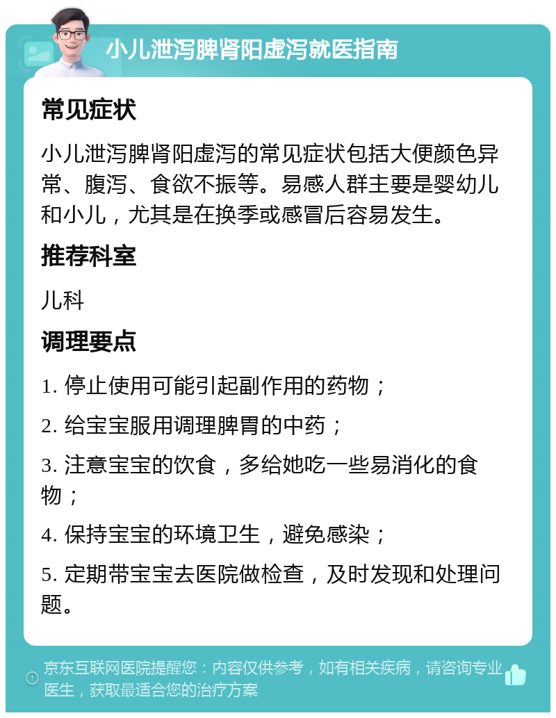 小儿泄泻脾肾阳虚泻就医指南 常见症状 小儿泄泻脾肾阳虚泻的常见症状包括大便颜色异常、腹泻、食欲不振等。易感人群主要是婴幼儿和小儿，尤其是在换季或感冒后容易发生。 推荐科室 儿科 调理要点 1. 停止使用可能引起副作用的药物； 2. 给宝宝服用调理脾胃的中药； 3. 注意宝宝的饮食，多给她吃一些易消化的食物； 4. 保持宝宝的环境卫生，避免感染； 5. 定期带宝宝去医院做检查，及时发现和处理问题。