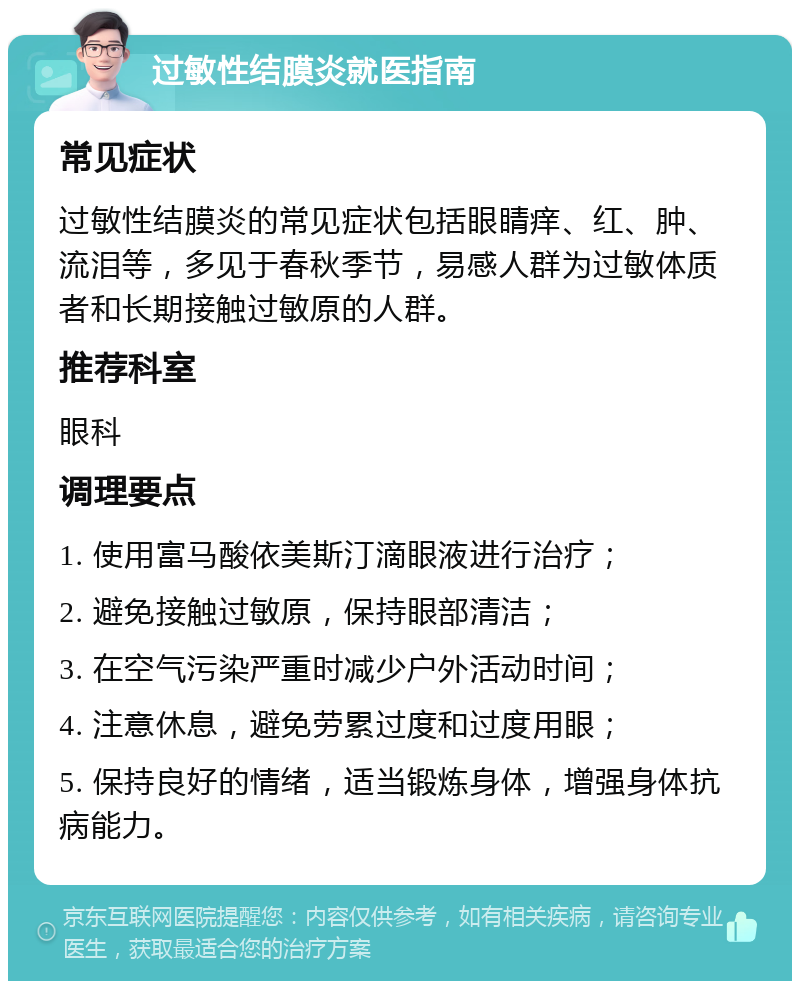 过敏性结膜炎就医指南 常见症状 过敏性结膜炎的常见症状包括眼睛痒、红、肿、流泪等，多见于春秋季节，易感人群为过敏体质者和长期接触过敏原的人群。 推荐科室 眼科 调理要点 1. 使用富马酸依美斯汀滴眼液进行治疗； 2. 避免接触过敏原，保持眼部清洁； 3. 在空气污染严重时减少户外活动时间； 4. 注意休息，避免劳累过度和过度用眼； 5. 保持良好的情绪，适当锻炼身体，增强身体抗病能力。