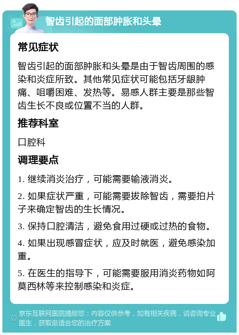 智齿引起的面部肿胀和头晕 常见症状 智齿引起的面部肿胀和头晕是由于智齿周围的感染和炎症所致。其他常见症状可能包括牙龈肿痛、咀嚼困难、发热等。易感人群主要是那些智齿生长不良或位置不当的人群。 推荐科室 口腔科 调理要点 1. 继续消炎治疗，可能需要输液消炎。 2. 如果症状严重，可能需要拔除智齿，需要拍片子来确定智齿的生长情况。 3. 保持口腔清洁，避免食用过硬或过热的食物。 4. 如果出现感冒症状，应及时就医，避免感染加重。 5. 在医生的指导下，可能需要服用消炎药物如阿莫西林等来控制感染和炎症。