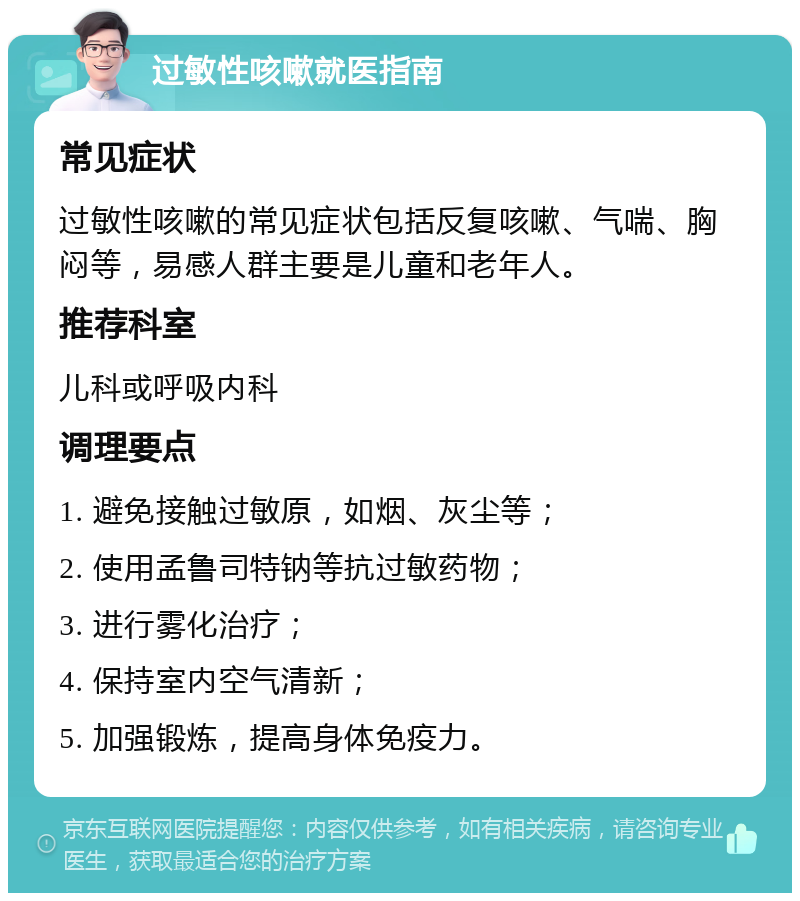 过敏性咳嗽就医指南 常见症状 过敏性咳嗽的常见症状包括反复咳嗽、气喘、胸闷等，易感人群主要是儿童和老年人。 推荐科室 儿科或呼吸内科 调理要点 1. 避免接触过敏原，如烟、灰尘等； 2. 使用孟鲁司特钠等抗过敏药物； 3. 进行雾化治疗； 4. 保持室内空气清新； 5. 加强锻炼，提高身体免疫力。