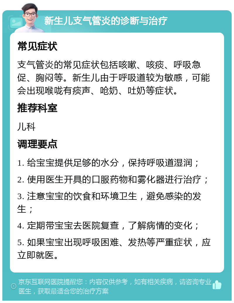 新生儿支气管炎的诊断与治疗 常见症状 支气管炎的常见症状包括咳嗽、咳痰、呼吸急促、胸闷等。新生儿由于呼吸道较为敏感，可能会出现喉咙有痰声、呛奶、吐奶等症状。 推荐科室 儿科 调理要点 1. 给宝宝提供足够的水分，保持呼吸道湿润； 2. 使用医生开具的口服药物和雾化器进行治疗； 3. 注意宝宝的饮食和环境卫生，避免感染的发生； 4. 定期带宝宝去医院复查，了解病情的变化； 5. 如果宝宝出现呼吸困难、发热等严重症状，应立即就医。