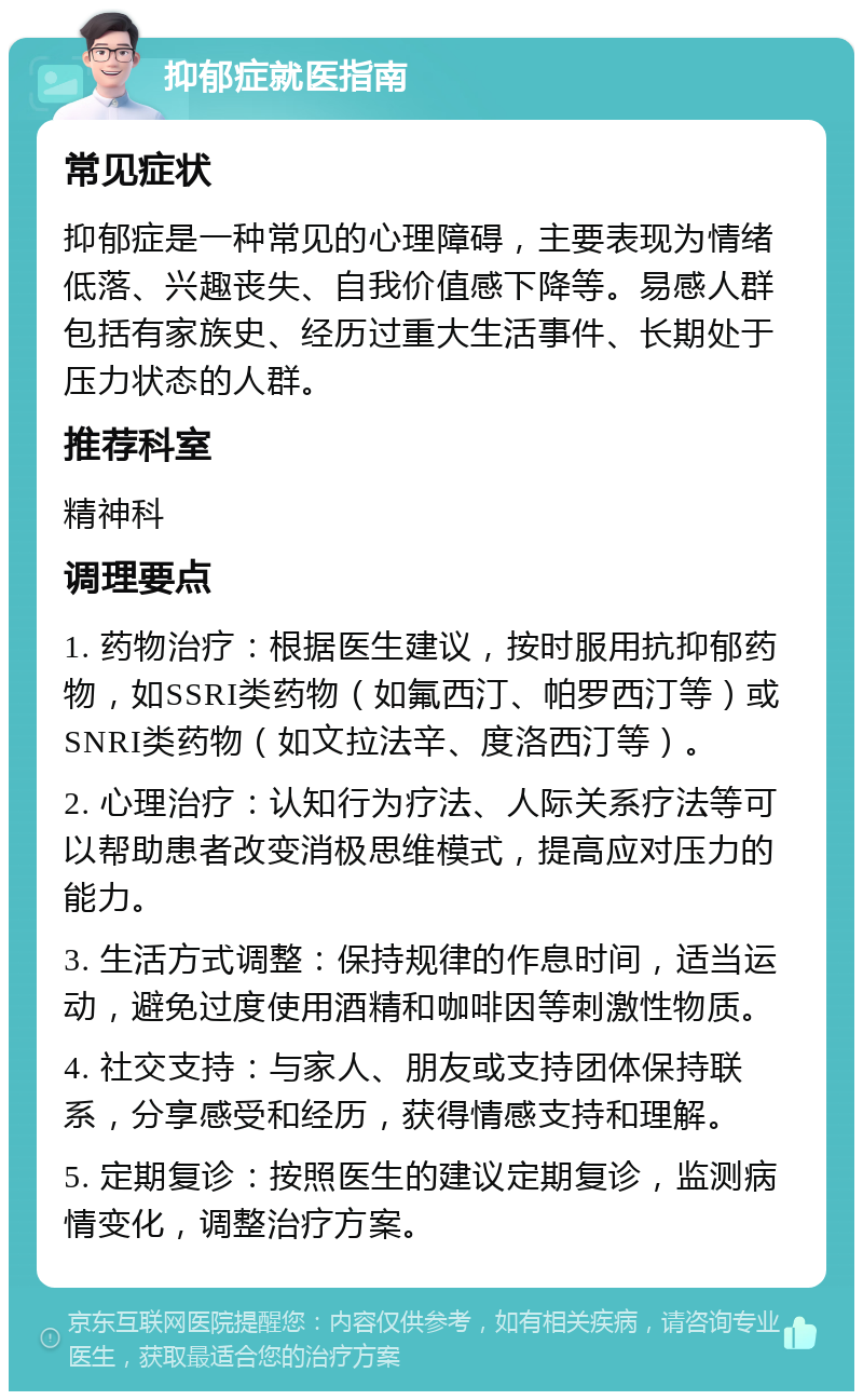 抑郁症就医指南 常见症状 抑郁症是一种常见的心理障碍，主要表现为情绪低落、兴趣丧失、自我价值感下降等。易感人群包括有家族史、经历过重大生活事件、长期处于压力状态的人群。 推荐科室 精神科 调理要点 1. 药物治疗：根据医生建议，按时服用抗抑郁药物，如SSRI类药物（如氟西汀、帕罗西汀等）或SNRI类药物（如文拉法辛、度洛西汀等）。 2. 心理治疗：认知行为疗法、人际关系疗法等可以帮助患者改变消极思维模式，提高应对压力的能力。 3. 生活方式调整：保持规律的作息时间，适当运动，避免过度使用酒精和咖啡因等刺激性物质。 4. 社交支持：与家人、朋友或支持团体保持联系，分享感受和经历，获得情感支持和理解。 5. 定期复诊：按照医生的建议定期复诊，监测病情变化，调整治疗方案。