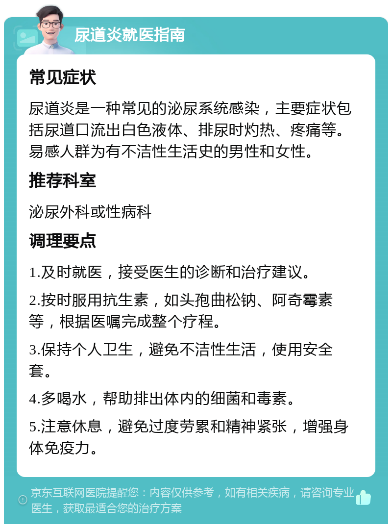 尿道炎就医指南 常见症状 尿道炎是一种常见的泌尿系统感染，主要症状包括尿道口流出白色液体、排尿时灼热、疼痛等。易感人群为有不洁性生活史的男性和女性。 推荐科室 泌尿外科或性病科 调理要点 1.及时就医，接受医生的诊断和治疗建议。 2.按时服用抗生素，如头孢曲松钠、阿奇霉素等，根据医嘱完成整个疗程。 3.保持个人卫生，避免不洁性生活，使用安全套。 4.多喝水，帮助排出体内的细菌和毒素。 5.注意休息，避免过度劳累和精神紧张，增强身体免疫力。