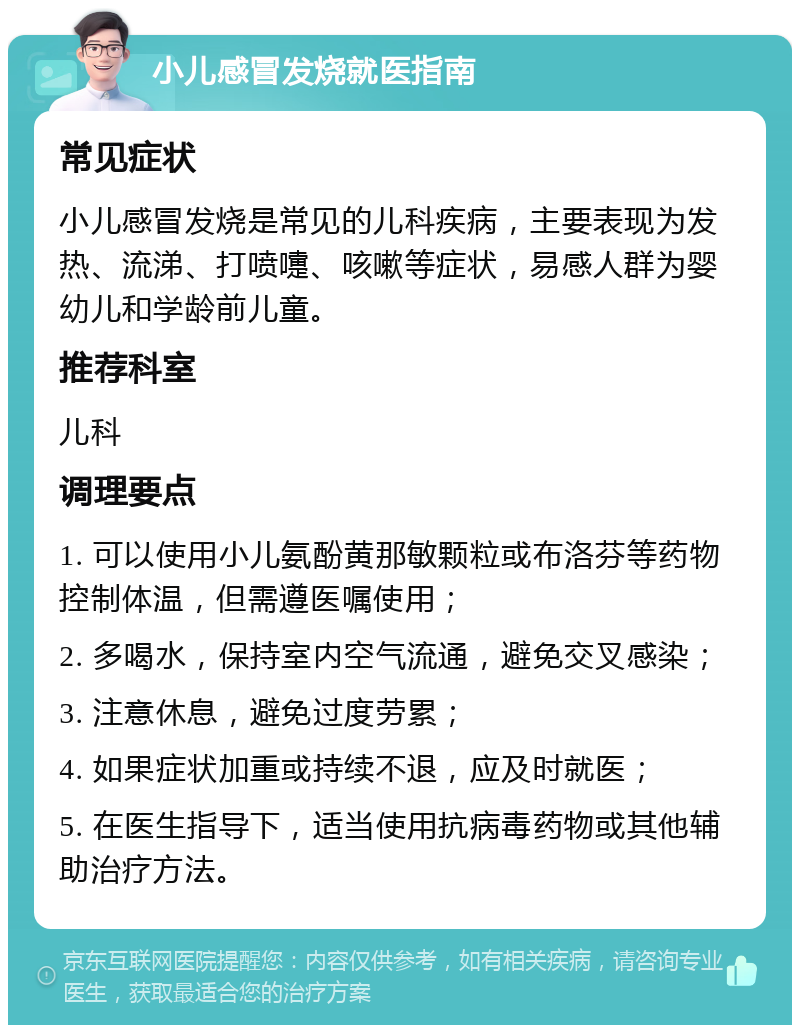 小儿感冒发烧就医指南 常见症状 小儿感冒发烧是常见的儿科疾病，主要表现为发热、流涕、打喷嚏、咳嗽等症状，易感人群为婴幼儿和学龄前儿童。 推荐科室 儿科 调理要点 1. 可以使用小儿氨酚黄那敏颗粒或布洛芬等药物控制体温，但需遵医嘱使用； 2. 多喝水，保持室内空气流通，避免交叉感染； 3. 注意休息，避免过度劳累； 4. 如果症状加重或持续不退，应及时就医； 5. 在医生指导下，适当使用抗病毒药物或其他辅助治疗方法。