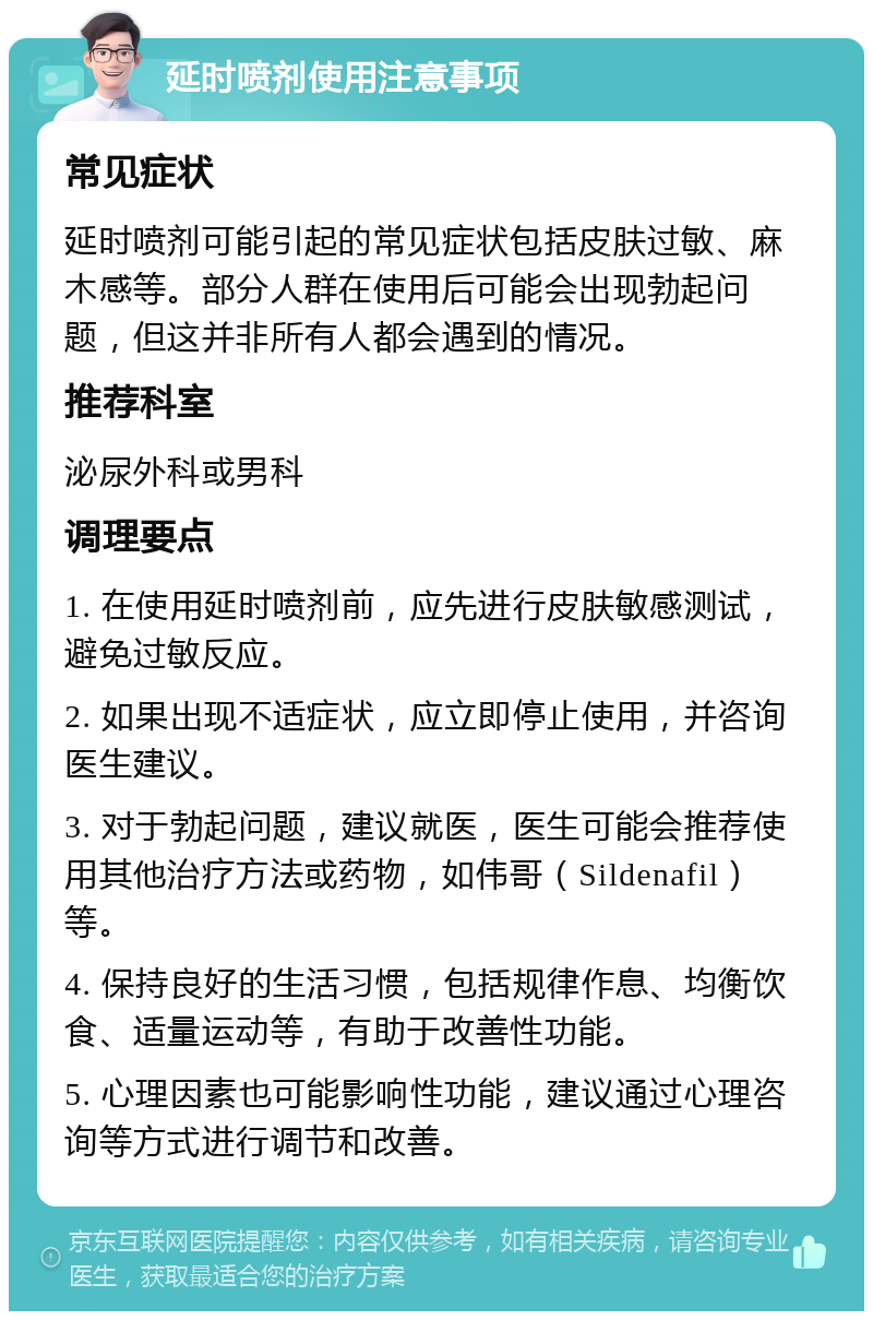 延时喷剂使用注意事项 常见症状 延时喷剂可能引起的常见症状包括皮肤过敏、麻木感等。部分人群在使用后可能会出现勃起问题，但这并非所有人都会遇到的情况。 推荐科室 泌尿外科或男科 调理要点 1. 在使用延时喷剂前，应先进行皮肤敏感测试，避免过敏反应。 2. 如果出现不适症状，应立即停止使用，并咨询医生建议。 3. 对于勃起问题，建议就医，医生可能会推荐使用其他治疗方法或药物，如伟哥（Sildenafil）等。 4. 保持良好的生活习惯，包括规律作息、均衡饮食、适量运动等，有助于改善性功能。 5. 心理因素也可能影响性功能，建议通过心理咨询等方式进行调节和改善。