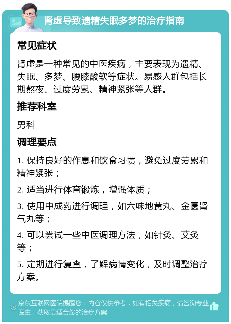 肾虚导致遗精失眠多梦的治疗指南 常见症状 肾虚是一种常见的中医疾病，主要表现为遗精、失眠、多梦、腰膝酸软等症状。易感人群包括长期熬夜、过度劳累、精神紧张等人群。 推荐科室 男科 调理要点 1. 保持良好的作息和饮食习惯，避免过度劳累和精神紧张； 2. 适当进行体育锻炼，增强体质； 3. 使用中成药进行调理，如六味地黄丸、金匮肾气丸等； 4. 可以尝试一些中医调理方法，如针灸、艾灸等； 5. 定期进行复查，了解病情变化，及时调整治疗方案。