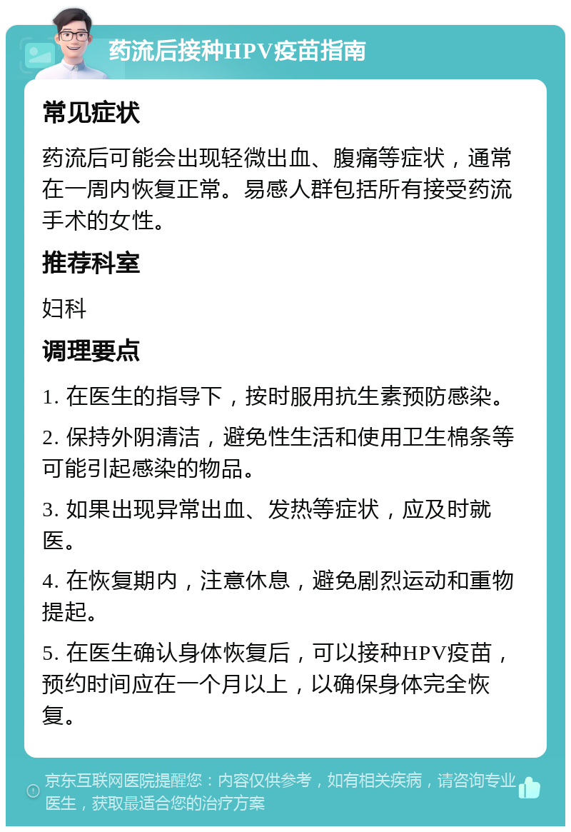 药流后接种HPV疫苗指南 常见症状 药流后可能会出现轻微出血、腹痛等症状，通常在一周内恢复正常。易感人群包括所有接受药流手术的女性。 推荐科室 妇科 调理要点 1. 在医生的指导下，按时服用抗生素预防感染。 2. 保持外阴清洁，避免性生活和使用卫生棉条等可能引起感染的物品。 3. 如果出现异常出血、发热等症状，应及时就医。 4. 在恢复期内，注意休息，避免剧烈运动和重物提起。 5. 在医生确认身体恢复后，可以接种HPV疫苗，预约时间应在一个月以上，以确保身体完全恢复。