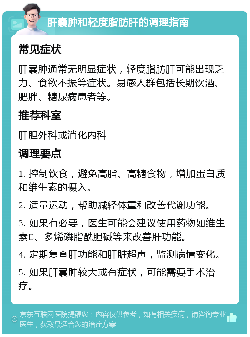 肝囊肿和轻度脂肪肝的调理指南 常见症状 肝囊肿通常无明显症状，轻度脂肪肝可能出现乏力、食欲不振等症状。易感人群包括长期饮酒、肥胖、糖尿病患者等。 推荐科室 肝胆外科或消化内科 调理要点 1. 控制饮食，避免高脂、高糖食物，增加蛋白质和维生素的摄入。 2. 适量运动，帮助减轻体重和改善代谢功能。 3. 如果有必要，医生可能会建议使用药物如维生素E、多烯磷脂酰胆碱等来改善肝功能。 4. 定期复查肝功能和肝脏超声，监测病情变化。 5. 如果肝囊肿较大或有症状，可能需要手术治疗。