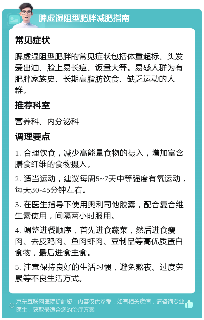 脾虚湿阻型肥胖减肥指南 常见症状 脾虚湿阻型肥胖的常见症状包括体重超标、头发爱出油、脸上易长痘、饭量大等。易感人群为有肥胖家族史、长期高脂肪饮食、缺乏运动的人群。 推荐科室 营养科、内分泌科 调理要点 1. 合理饮食，减少高能量食物的摄入，增加富含膳食纤维的食物摄入。 2. 适当运动，建议每周5~7天中等强度有氧运动，每天30-45分钟左右。 3. 在医生指导下使用奥利司他胶囊，配合复合维生素使用，间隔两小时服用。 4. 调整进餐顺序，首先进食蔬菜，然后进食瘦肉、去皮鸡肉、鱼肉虾肉、豆制品等高优质蛋白食物，最后进食主食。 5. 注意保持良好的生活习惯，避免熬夜、过度劳累等不良生活方式。