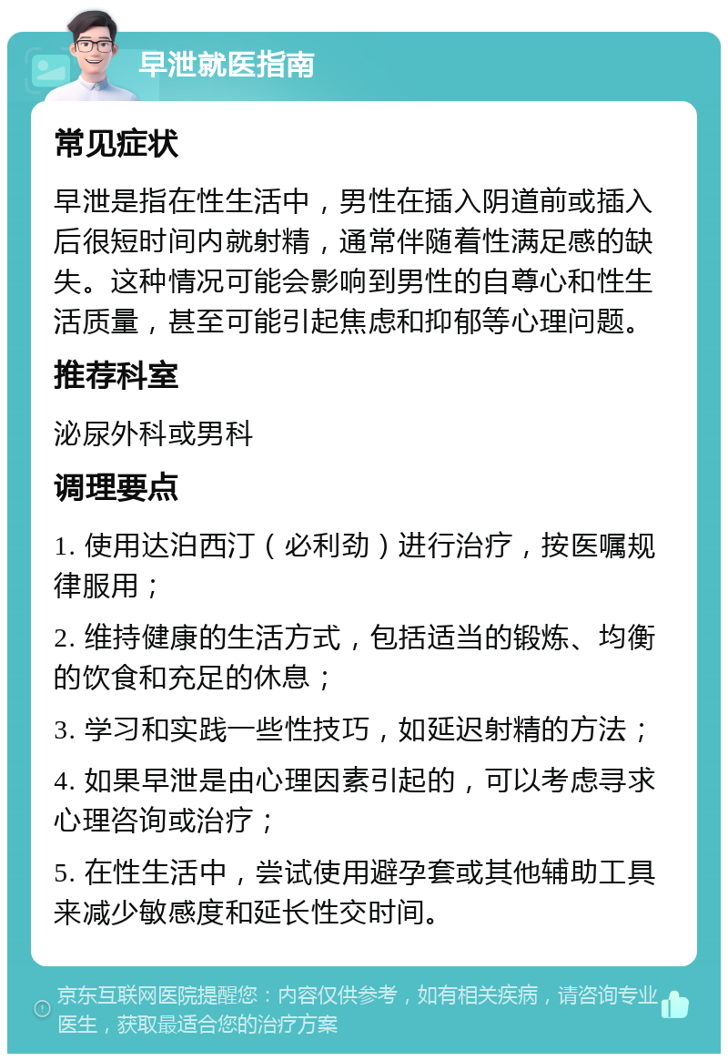 早泄就医指南 常见症状 早泄是指在性生活中，男性在插入阴道前或插入后很短时间内就射精，通常伴随着性满足感的缺失。这种情况可能会影响到男性的自尊心和性生活质量，甚至可能引起焦虑和抑郁等心理问题。 推荐科室 泌尿外科或男科 调理要点 1. 使用达泊西汀（必利劲）进行治疗，按医嘱规律服用； 2. 维持健康的生活方式，包括适当的锻炼、均衡的饮食和充足的休息； 3. 学习和实践一些性技巧，如延迟射精的方法； 4. 如果早泄是由心理因素引起的，可以考虑寻求心理咨询或治疗； 5. 在性生活中，尝试使用避孕套或其他辅助工具来减少敏感度和延长性交时间。