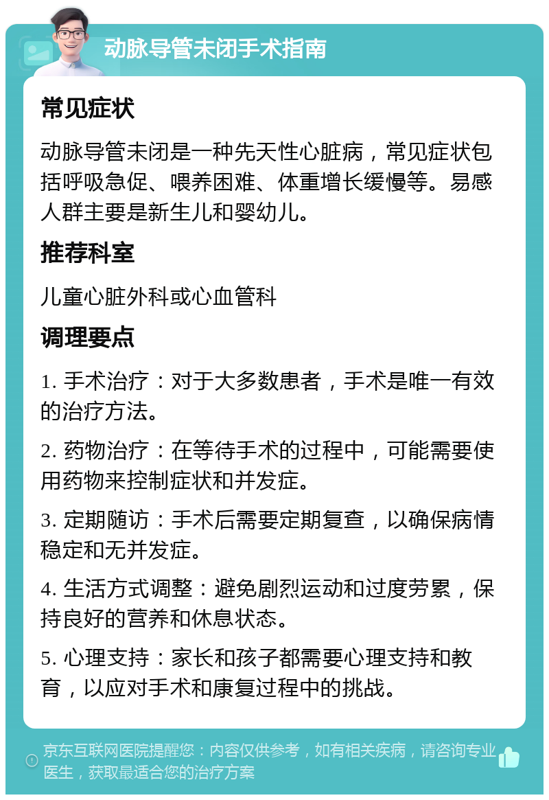 动脉导管未闭手术指南 常见症状 动脉导管未闭是一种先天性心脏病，常见症状包括呼吸急促、喂养困难、体重增长缓慢等。易感人群主要是新生儿和婴幼儿。 推荐科室 儿童心脏外科或心血管科 调理要点 1. 手术治疗：对于大多数患者，手术是唯一有效的治疗方法。 2. 药物治疗：在等待手术的过程中，可能需要使用药物来控制症状和并发症。 3. 定期随访：手术后需要定期复查，以确保病情稳定和无并发症。 4. 生活方式调整：避免剧烈运动和过度劳累，保持良好的营养和休息状态。 5. 心理支持：家长和孩子都需要心理支持和教育，以应对手术和康复过程中的挑战。