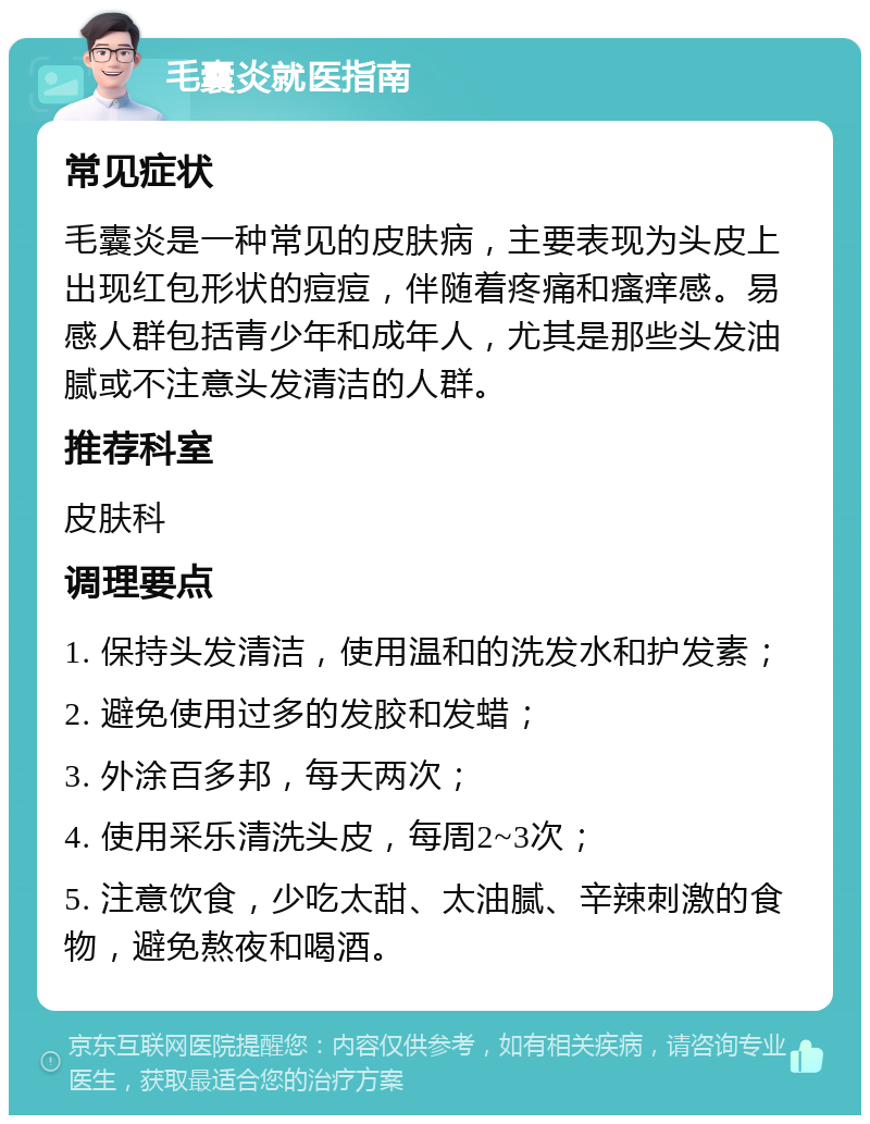 毛囊炎就医指南 常见症状 毛囊炎是一种常见的皮肤病，主要表现为头皮上出现红包形状的痘痘，伴随着疼痛和瘙痒感。易感人群包括青少年和成年人，尤其是那些头发油腻或不注意头发清洁的人群。 推荐科室 皮肤科 调理要点 1. 保持头发清洁，使用温和的洗发水和护发素； 2. 避免使用过多的发胶和发蜡； 3. 外涂百多邦，每天两次； 4. 使用采乐清洗头皮，每周2~3次； 5. 注意饮食，少吃太甜、太油腻、辛辣刺激的食物，避免熬夜和喝酒。