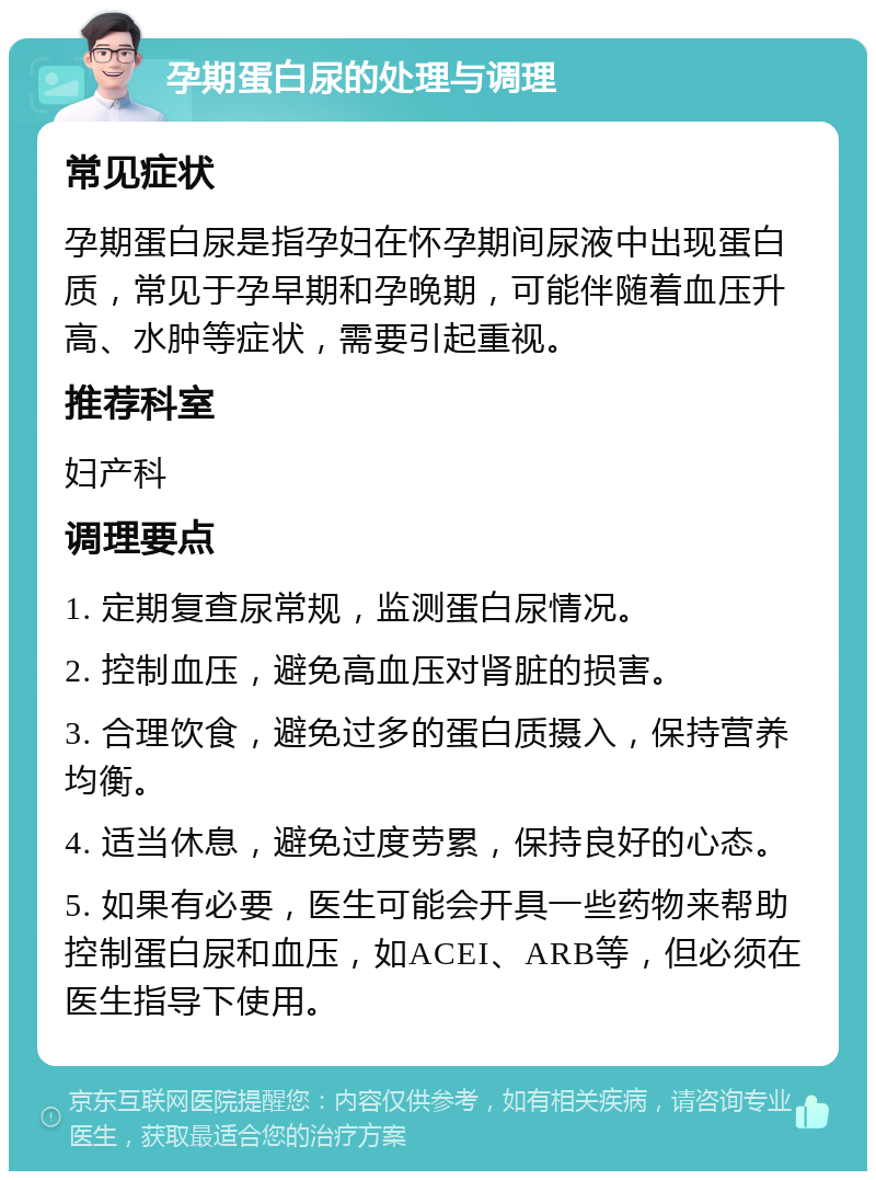 孕期蛋白尿的处理与调理 常见症状 孕期蛋白尿是指孕妇在怀孕期间尿液中出现蛋白质，常见于孕早期和孕晚期，可能伴随着血压升高、水肿等症状，需要引起重视。 推荐科室 妇产科 调理要点 1. 定期复查尿常规，监测蛋白尿情况。 2. 控制血压，避免高血压对肾脏的损害。 3. 合理饮食，避免过多的蛋白质摄入，保持营养均衡。 4. 适当休息，避免过度劳累，保持良好的心态。 5. 如果有必要，医生可能会开具一些药物来帮助控制蛋白尿和血压，如ACEI、ARB等，但必须在医生指导下使用。