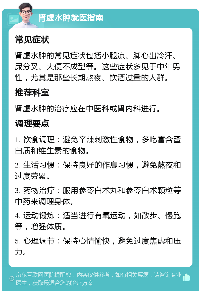 肾虚水肿就医指南 常见症状 肾虚水肿的常见症状包括小腿凉、脚心出冷汗、尿分叉、大便不成型等。这些症状多见于中年男性，尤其是那些长期熬夜、饮酒过量的人群。 推荐科室 肾虚水肿的治疗应在中医科或肾内科进行。 调理要点 1. 饮食调理：避免辛辣刺激性食物，多吃富含蛋白质和维生素的食物。 2. 生活习惯：保持良好的作息习惯，避免熬夜和过度劳累。 3. 药物治疗：服用参苓白术丸和参苓白术颗粒等中药来调理身体。 4. 运动锻炼：适当进行有氧运动，如散步、慢跑等，增强体质。 5. 心理调节：保持心情愉快，避免过度焦虑和压力。