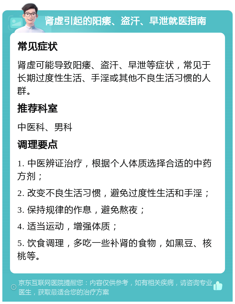 肾虚引起的阳痿、盗汗、早泄就医指南 常见症状 肾虚可能导致阳痿、盗汗、早泄等症状，常见于长期过度性生活、手淫或其他不良生活习惯的人群。 推荐科室 中医科、男科 调理要点 1. 中医辨证治疗，根据个人体质选择合适的中药方剂； 2. 改变不良生活习惯，避免过度性生活和手淫； 3. 保持规律的作息，避免熬夜； 4. 适当运动，增强体质； 5. 饮食调理，多吃一些补肾的食物，如黑豆、核桃等。