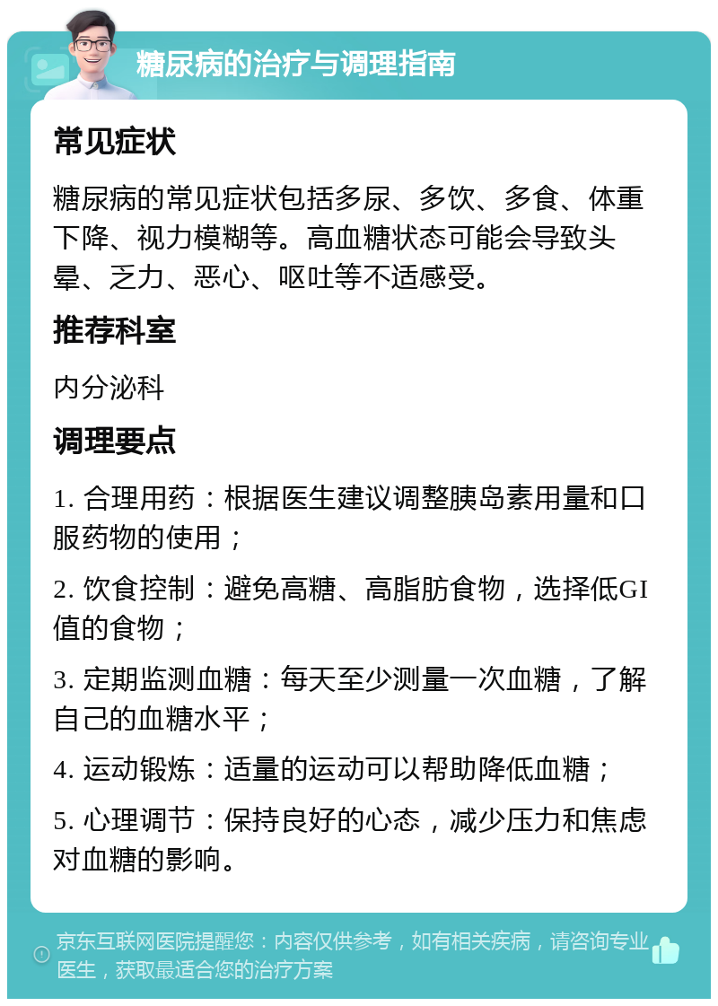 糖尿病的治疗与调理指南 常见症状 糖尿病的常见症状包括多尿、多饮、多食、体重下降、视力模糊等。高血糖状态可能会导致头晕、乏力、恶心、呕吐等不适感受。 推荐科室 内分泌科 调理要点 1. 合理用药：根据医生建议调整胰岛素用量和口服药物的使用； 2. 饮食控制：避免高糖、高脂肪食物，选择低GI值的食物； 3. 定期监测血糖：每天至少测量一次血糖，了解自己的血糖水平； 4. 运动锻炼：适量的运动可以帮助降低血糖； 5. 心理调节：保持良好的心态，减少压力和焦虑对血糖的影响。