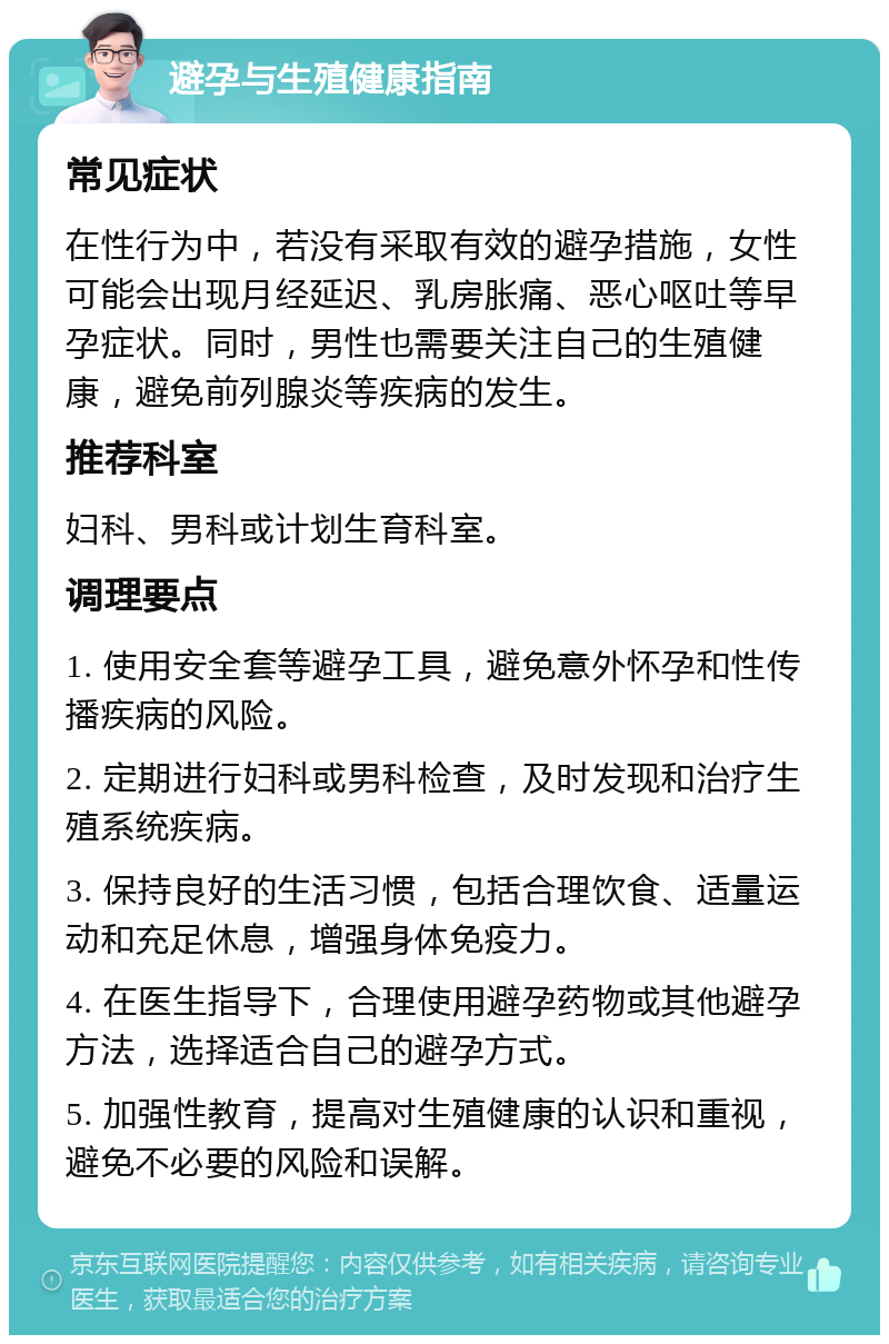 避孕与生殖健康指南 常见症状 在性行为中，若没有采取有效的避孕措施，女性可能会出现月经延迟、乳房胀痛、恶心呕吐等早孕症状。同时，男性也需要关注自己的生殖健康，避免前列腺炎等疾病的发生。 推荐科室 妇科、男科或计划生育科室。 调理要点 1. 使用安全套等避孕工具，避免意外怀孕和性传播疾病的风险。 2. 定期进行妇科或男科检查，及时发现和治疗生殖系统疾病。 3. 保持良好的生活习惯，包括合理饮食、适量运动和充足休息，增强身体免疫力。 4. 在医生指导下，合理使用避孕药物或其他避孕方法，选择适合自己的避孕方式。 5. 加强性教育，提高对生殖健康的认识和重视，避免不必要的风险和误解。