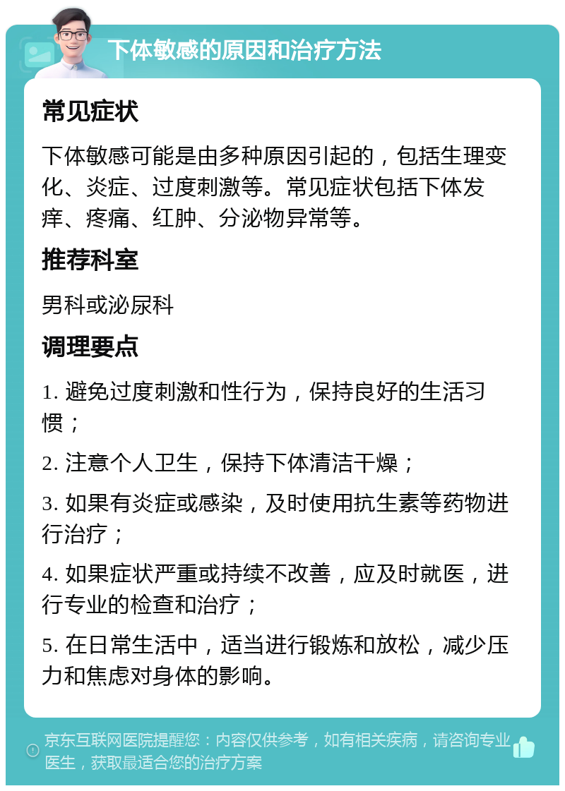 下体敏感的原因和治疗方法 常见症状 下体敏感可能是由多种原因引起的，包括生理变化、炎症、过度刺激等。常见症状包括下体发痒、疼痛、红肿、分泌物异常等。 推荐科室 男科或泌尿科 调理要点 1. 避免过度刺激和性行为，保持良好的生活习惯； 2. 注意个人卫生，保持下体清洁干燥； 3. 如果有炎症或感染，及时使用抗生素等药物进行治疗； 4. 如果症状严重或持续不改善，应及时就医，进行专业的检查和治疗； 5. 在日常生活中，适当进行锻炼和放松，减少压力和焦虑对身体的影响。