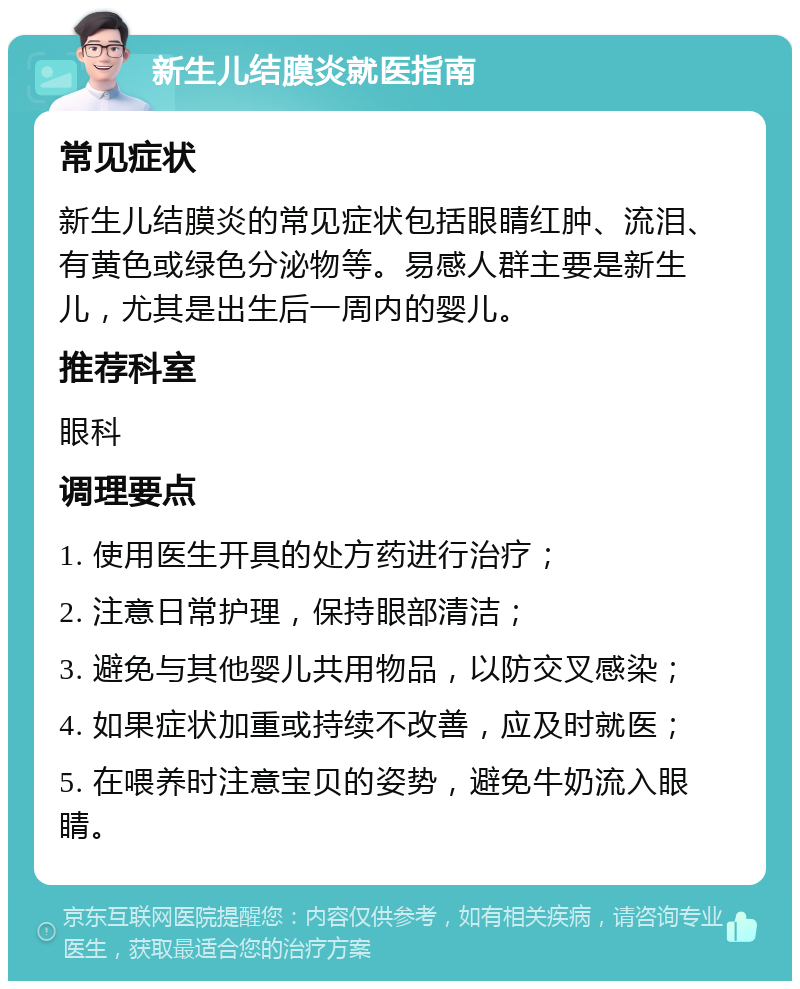 新生儿结膜炎就医指南 常见症状 新生儿结膜炎的常见症状包括眼睛红肿、流泪、有黄色或绿色分泌物等。易感人群主要是新生儿，尤其是出生后一周内的婴儿。 推荐科室 眼科 调理要点 1. 使用医生开具的处方药进行治疗； 2. 注意日常护理，保持眼部清洁； 3. 避免与其他婴儿共用物品，以防交叉感染； 4. 如果症状加重或持续不改善，应及时就医； 5. 在喂养时注意宝贝的姿势，避免牛奶流入眼睛。