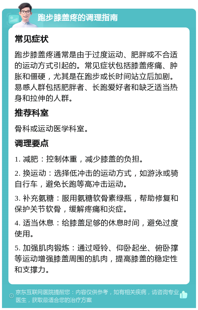 跑步膝盖疼的调理指南 常见症状 跑步膝盖疼通常是由于过度运动、肥胖或不合适的运动方式引起的。常见症状包括膝盖疼痛、肿胀和僵硬，尤其是在跑步或长时间站立后加剧。易感人群包括肥胖者、长跑爱好者和缺乏适当热身和拉伸的人群。 推荐科室 骨科或运动医学科室。 调理要点 1. 减肥：控制体重，减少膝盖的负担。 2. 换运动：选择低冲击的运动方式，如游泳或骑自行车，避免长跑等高冲击运动。 3. 补充氨糖：服用氨糖软骨素绿瓶，帮助修复和保护关节软骨，缓解疼痛和炎症。 4. 适当休息：给膝盖足够的休息时间，避免过度使用。 5. 加强肌肉锻炼：通过哑铃、仰卧起坐、俯卧撑等运动增强膝盖周围的肌肉，提高膝盖的稳定性和支撑力。