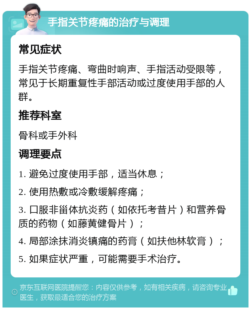 手指关节疼痛的治疗与调理 常见症状 手指关节疼痛、弯曲时响声、手指活动受限等，常见于长期重复性手部活动或过度使用手部的人群。 推荐科室 骨科或手外科 调理要点 1. 避免过度使用手部，适当休息； 2. 使用热敷或冷敷缓解疼痛； 3. 口服非甾体抗炎药（如依托考昔片）和营养骨质的药物（如藤黄健骨片）； 4. 局部涂抹消炎镇痛的药膏（如扶他林软膏）； 5. 如果症状严重，可能需要手术治疗。