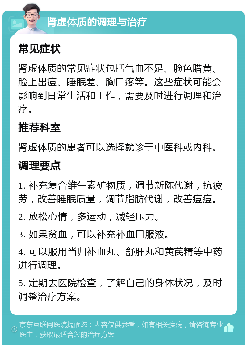 肾虚体质的调理与治疗 常见症状 肾虚体质的常见症状包括气血不足、脸色腊黄、脸上出痘、睡眠差、胸口疼等。这些症状可能会影响到日常生活和工作，需要及时进行调理和治疗。 推荐科室 肾虚体质的患者可以选择就诊于中医科或内科。 调理要点 1. 补充复合维生素矿物质，调节新陈代谢，抗疲劳，改善睡眠质量，调节脂肪代谢，改善痘痘。 2. 放松心情，多运动，减轻压力。 3. 如果贫血，可以补充补血口服液。 4. 可以服用当归补血丸、舒肝丸和黄芪精等中药进行调理。 5. 定期去医院检查，了解自己的身体状况，及时调整治疗方案。