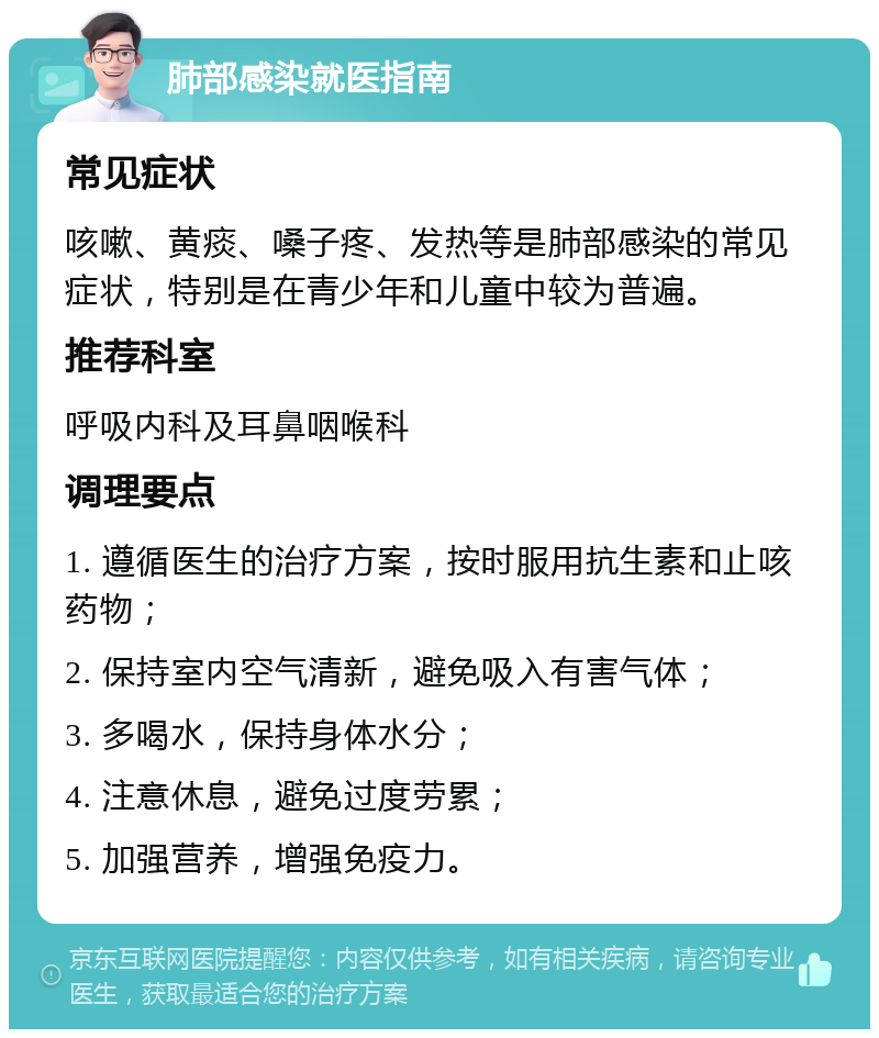 肺部感染就医指南 常见症状 咳嗽、黄痰、嗓子疼、发热等是肺部感染的常见症状，特别是在青少年和儿童中较为普遍。 推荐科室 呼吸内科及耳鼻咽喉科 调理要点 1. 遵循医生的治疗方案，按时服用抗生素和止咳药物； 2. 保持室内空气清新，避免吸入有害气体； 3. 多喝水，保持身体水分； 4. 注意休息，避免过度劳累； 5. 加强营养，增强免疫力。