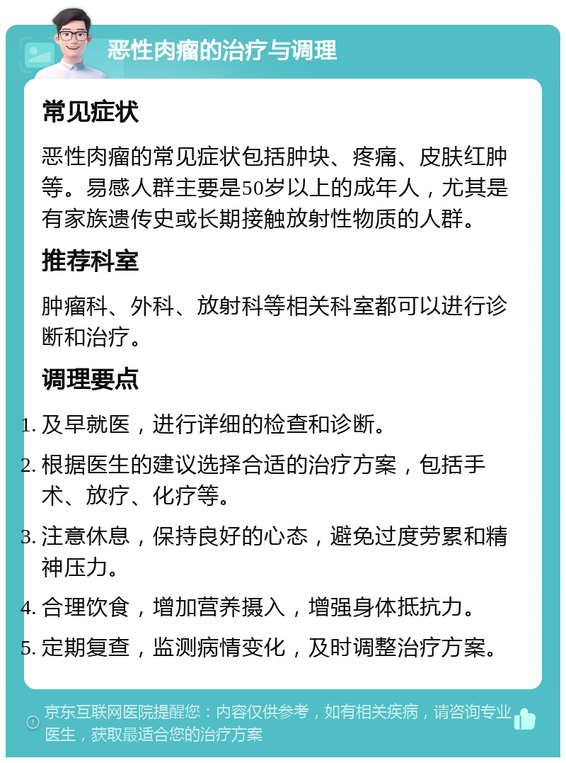 恶性肉瘤的治疗与调理 常见症状 恶性肉瘤的常见症状包括肿块、疼痛、皮肤红肿等。易感人群主要是50岁以上的成年人，尤其是有家族遗传史或长期接触放射性物质的人群。 推荐科室 肿瘤科、外科、放射科等相关科室都可以进行诊断和治疗。 调理要点 及早就医，进行详细的检查和诊断。 根据医生的建议选择合适的治疗方案，包括手术、放疗、化疗等。 注意休息，保持良好的心态，避免过度劳累和精神压力。 合理饮食，增加营养摄入，增强身体抵抗力。 定期复查，监测病情变化，及时调整治疗方案。