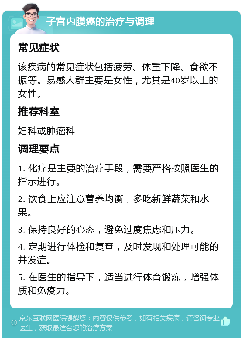 子宫内膜癌的治疗与调理 常见症状 该疾病的常见症状包括疲劳、体重下降、食欲不振等。易感人群主要是女性，尤其是40岁以上的女性。 推荐科室 妇科或肿瘤科 调理要点 1. 化疗是主要的治疗手段，需要严格按照医生的指示进行。 2. 饮食上应注意营养均衡，多吃新鲜蔬菜和水果。 3. 保持良好的心态，避免过度焦虑和压力。 4. 定期进行体检和复查，及时发现和处理可能的并发症。 5. 在医生的指导下，适当进行体育锻炼，增强体质和免疫力。