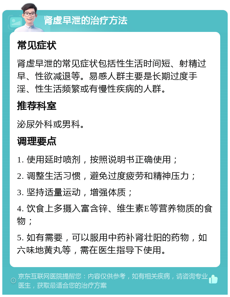 肾虚早泄的治疗方法 常见症状 肾虚早泄的常见症状包括性生活时间短、射精过早、性欲减退等。易感人群主要是长期过度手淫、性生活频繁或有慢性疾病的人群。 推荐科室 泌尿外科或男科。 调理要点 1. 使用延时喷剂，按照说明书正确使用； 2. 调整生活习惯，避免过度疲劳和精神压力； 3. 坚持适量运动，增强体质； 4. 饮食上多摄入富含锌、维生素E等营养物质的食物； 5. 如有需要，可以服用中药补肾壮阳的药物，如六味地黄丸等，需在医生指导下使用。