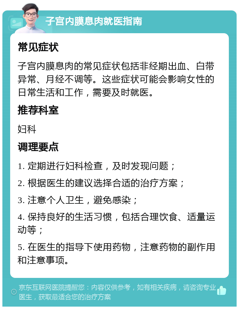 子宫内膜息肉就医指南 常见症状 子宫内膜息肉的常见症状包括非经期出血、白带异常、月经不调等。这些症状可能会影响女性的日常生活和工作，需要及时就医。 推荐科室 妇科 调理要点 1. 定期进行妇科检查，及时发现问题； 2. 根据医生的建议选择合适的治疗方案； 3. 注意个人卫生，避免感染； 4. 保持良好的生活习惯，包括合理饮食、适量运动等； 5. 在医生的指导下使用药物，注意药物的副作用和注意事项。