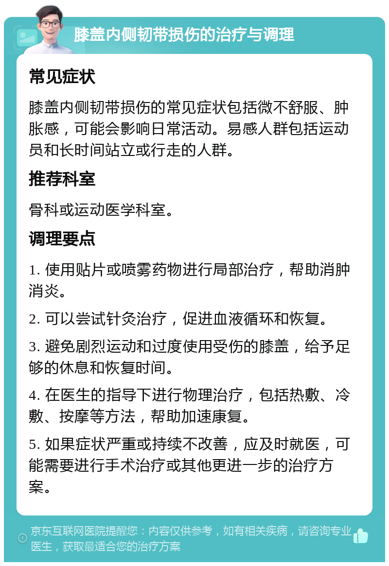 膝盖内侧韧带损伤的治疗与调理 常见症状 膝盖内侧韧带损伤的常见症状包括微不舒服、肿胀感，可能会影响日常活动。易感人群包括运动员和长时间站立或行走的人群。 推荐科室 骨科或运动医学科室。 调理要点 1. 使用贴片或喷雾药物进行局部治疗，帮助消肿消炎。 2. 可以尝试针灸治疗，促进血液循环和恢复。 3. 避免剧烈运动和过度使用受伤的膝盖，给予足够的休息和恢复时间。 4. 在医生的指导下进行物理治疗，包括热敷、冷敷、按摩等方法，帮助加速康复。 5. 如果症状严重或持续不改善，应及时就医，可能需要进行手术治疗或其他更进一步的治疗方案。