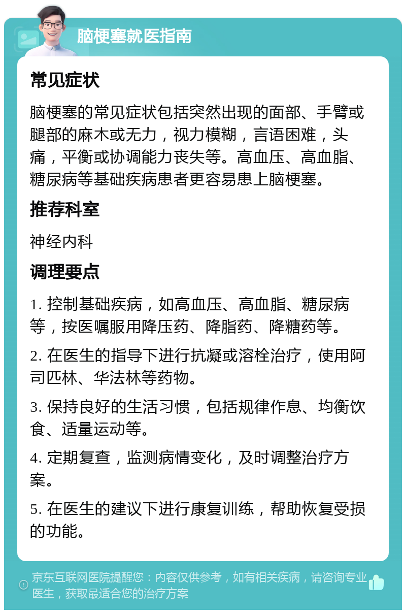 脑梗塞就医指南 常见症状 脑梗塞的常见症状包括突然出现的面部、手臂或腿部的麻木或无力，视力模糊，言语困难，头痛，平衡或协调能力丧失等。高血压、高血脂、糖尿病等基础疾病患者更容易患上脑梗塞。 推荐科室 神经内科 调理要点 1. 控制基础疾病，如高血压、高血脂、糖尿病等，按医嘱服用降压药、降脂药、降糖药等。 2. 在医生的指导下进行抗凝或溶栓治疗，使用阿司匹林、华法林等药物。 3. 保持良好的生活习惯，包括规律作息、均衡饮食、适量运动等。 4. 定期复查，监测病情变化，及时调整治疗方案。 5. 在医生的建议下进行康复训练，帮助恢复受损的功能。