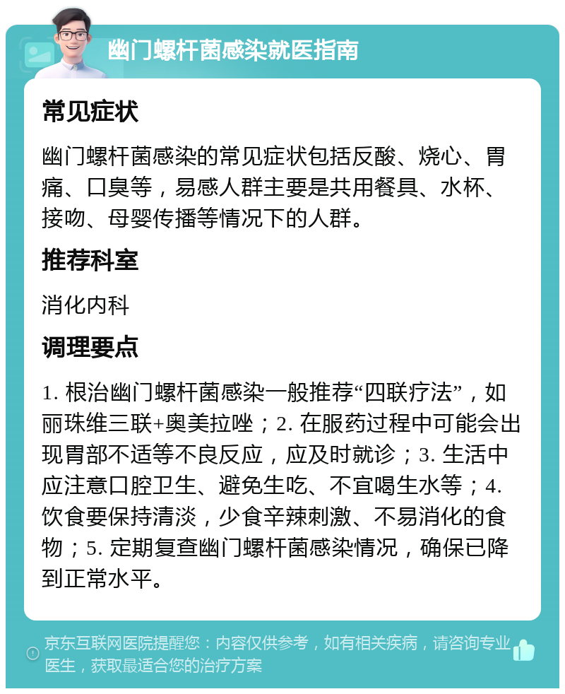 幽门螺杆菌感染就医指南 常见症状 幽门螺杆菌感染的常见症状包括反酸、烧心、胃痛、口臭等，易感人群主要是共用餐具、水杯、接吻、母婴传播等情况下的人群。 推荐科室 消化内科 调理要点 1. 根治幽门螺杆菌感染一般推荐“四联疗法”，如丽珠维三联+奥美拉唑；2. 在服药过程中可能会出现胃部不适等不良反应，应及时就诊；3. 生活中应注意口腔卫生、避免生吃、不宜喝生水等；4. 饮食要保持清淡，少食辛辣刺激、不易消化的食物；5. 定期复查幽门螺杆菌感染情况，确保已降到正常水平。