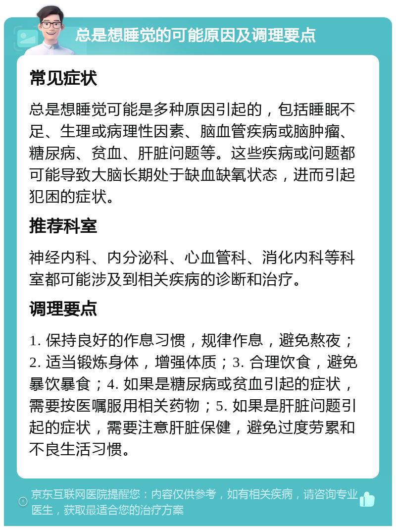 总是想睡觉的可能原因及调理要点 常见症状 总是想睡觉可能是多种原因引起的，包括睡眠不足、生理或病理性因素、脑血管疾病或脑肿瘤、糖尿病、贫血、肝脏问题等。这些疾病或问题都可能导致大脑长期处于缺血缺氧状态，进而引起犯困的症状。 推荐科室 神经内科、内分泌科、心血管科、消化内科等科室都可能涉及到相关疾病的诊断和治疗。 调理要点 1. 保持良好的作息习惯，规律作息，避免熬夜；2. 适当锻炼身体，增强体质；3. 合理饮食，避免暴饮暴食；4. 如果是糖尿病或贫血引起的症状，需要按医嘱服用相关药物；5. 如果是肝脏问题引起的症状，需要注意肝脏保健，避免过度劳累和不良生活习惯。