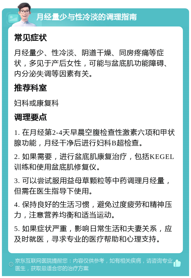 月经量少与性冷淡的调理指南 常见症状 月经量少、性冷淡、阴道干燥、同房疼痛等症状，多见于产后女性，可能与盆底肌功能障碍、内分泌失调等因素有关。 推荐科室 妇科或康复科 调理要点 1. 在月经第2-4天早晨空腹检查性激素六项和甲状腺功能，月经干净后进行妇科B超检查。 2. 如果需要，进行盆底肌康复治疗，包括KEGEL训练和使用盆底肌修复仪。 3. 可以尝试服用益母草颗粒等中药调理月经量，但需在医生指导下使用。 4. 保持良好的生活习惯，避免过度疲劳和精神压力，注意营养均衡和适当运动。 5. 如果症状严重，影响日常生活和夫妻关系，应及时就医，寻求专业的医疗帮助和心理支持。