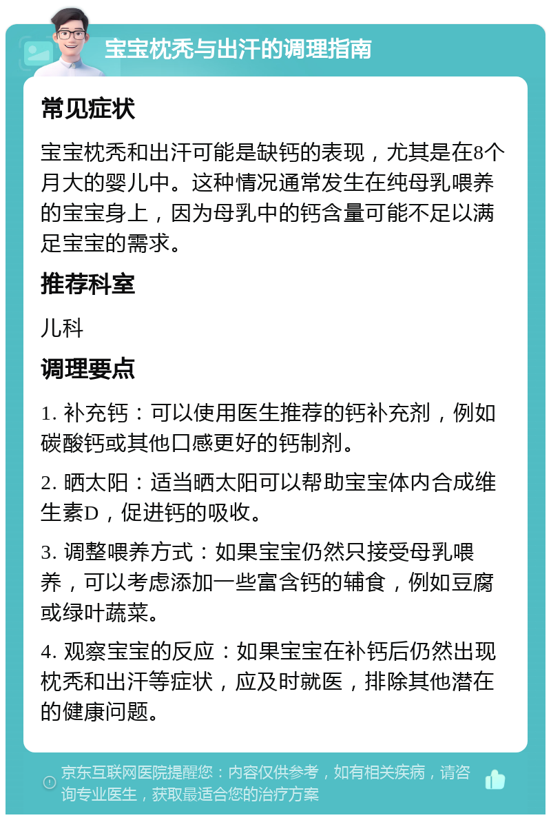 宝宝枕秃与出汗的调理指南 常见症状 宝宝枕秃和出汗可能是缺钙的表现，尤其是在8个月大的婴儿中。这种情况通常发生在纯母乳喂养的宝宝身上，因为母乳中的钙含量可能不足以满足宝宝的需求。 推荐科室 儿科 调理要点 1. 补充钙：可以使用医生推荐的钙补充剂，例如碳酸钙或其他口感更好的钙制剂。 2. 晒太阳：适当晒太阳可以帮助宝宝体内合成维生素D，促进钙的吸收。 3. 调整喂养方式：如果宝宝仍然只接受母乳喂养，可以考虑添加一些富含钙的辅食，例如豆腐或绿叶蔬菜。 4. 观察宝宝的反应：如果宝宝在补钙后仍然出现枕秃和出汗等症状，应及时就医，排除其他潜在的健康问题。