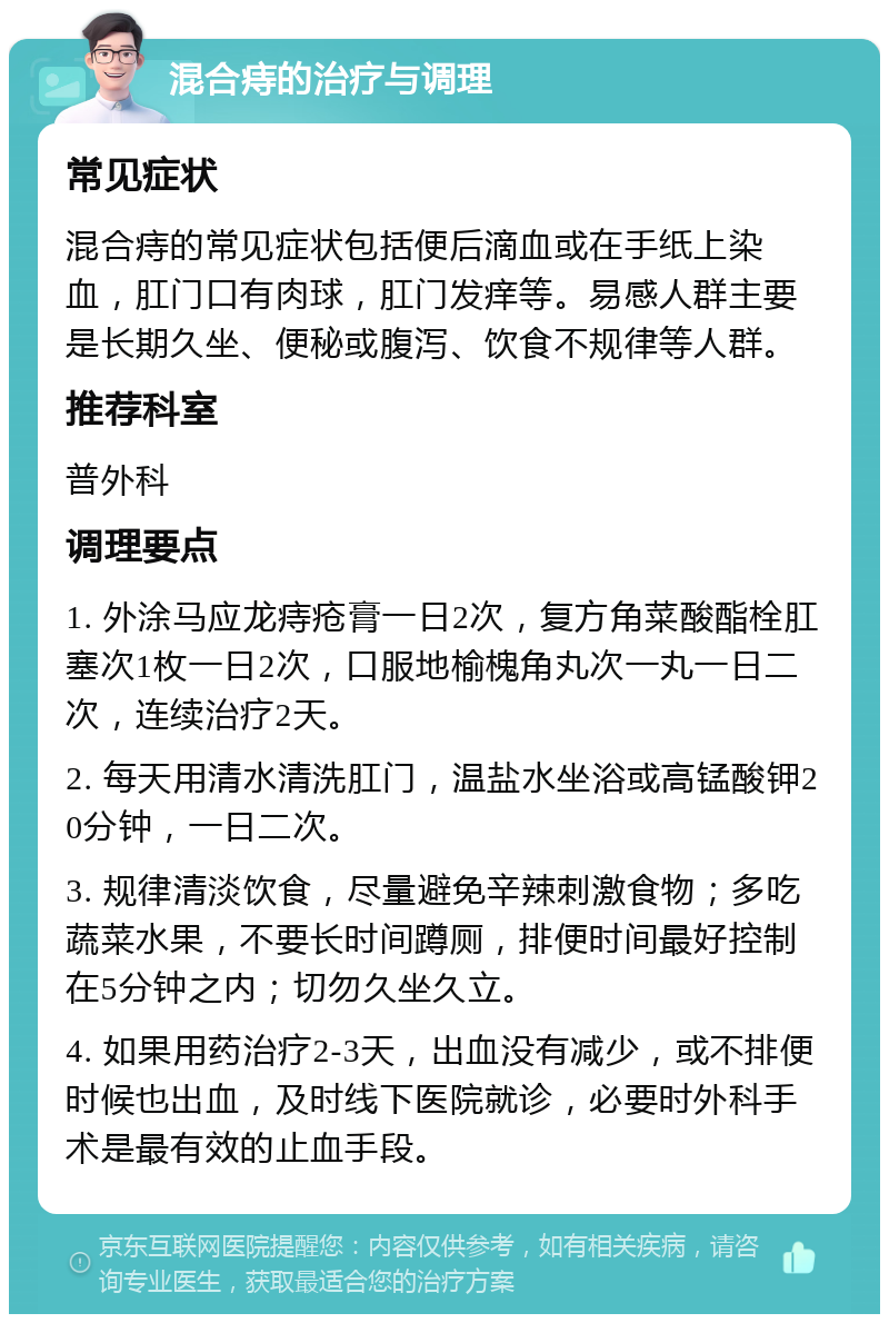 混合痔的治疗与调理 常见症状 混合痔的常见症状包括便后滴血或在手纸上染血，肛门口有肉球，肛门发痒等。易感人群主要是长期久坐、便秘或腹泻、饮食不规律等人群。 推荐科室 普外科 调理要点 1. 外涂马应龙痔疮膏一日2次，复方角菜酸酯栓肛塞次1枚一日2次，口服地榆槐角丸次一丸一日二次，连续治疗2天。 2. 每天用清水清洗肛门，温盐水坐浴或高锰酸钾20分钟，一日二次。 3. 规律清淡饮食，尽量避免辛辣刺激食物；多吃蔬菜水果，不要长时间蹲厕，排便时间最好控制在5分钟之内；切勿久坐久立。 4. 如果用药治疗2-3天，出血没有减少，或不排便时候也出血，及时线下医院就诊，必要时外科手术是最有效的止血手段。