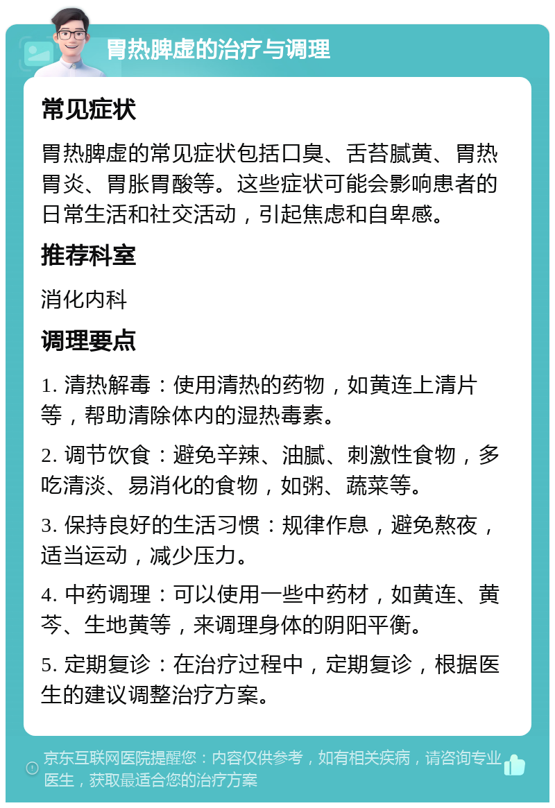 胃热脾虚的治疗与调理 常见症状 胃热脾虚的常见症状包括口臭、舌苔腻黄、胃热胃炎、胃胀胃酸等。这些症状可能会影响患者的日常生活和社交活动，引起焦虑和自卑感。 推荐科室 消化内科 调理要点 1. 清热解毒：使用清热的药物，如黄连上清片等，帮助清除体内的湿热毒素。 2. 调节饮食：避免辛辣、油腻、刺激性食物，多吃清淡、易消化的食物，如粥、蔬菜等。 3. 保持良好的生活习惯：规律作息，避免熬夜，适当运动，减少压力。 4. 中药调理：可以使用一些中药材，如黄连、黄芩、生地黄等，来调理身体的阴阳平衡。 5. 定期复诊：在治疗过程中，定期复诊，根据医生的建议调整治疗方案。